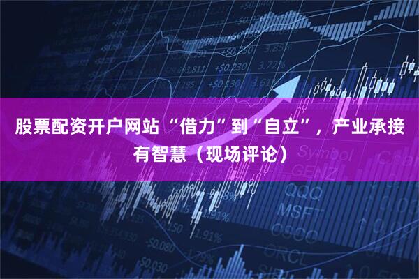 股票配资开户网站 “借力”到“自立”，产业承接有智慧（现场评论）