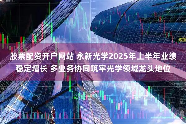 股票配资开户网站 永新光学2025年上半年业绩稳定增长 多业务协同筑牢光学领域龙头地位