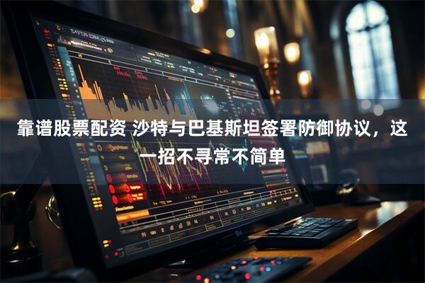 靠谱股票配资 沙特与巴基斯坦签署防御协议，这一招不寻常不简单