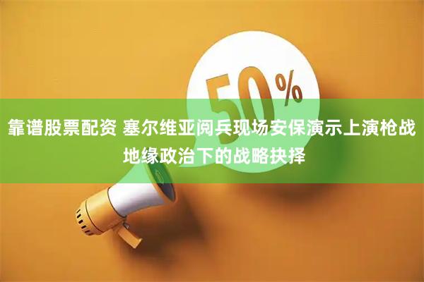 靠谱股票配资 塞尔维亚阅兵现场安保演示上演枪战 地缘政治下的战略抉择