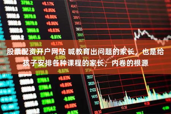 股票配资开户网站 喊教育出问题的家长，也是给孩子安排各种课程的家长，内卷的根源