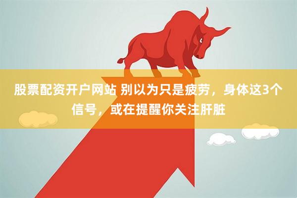 股票配资开户网站 别以为只是疲劳，身体这3个信号，或在提醒你关注肝脏