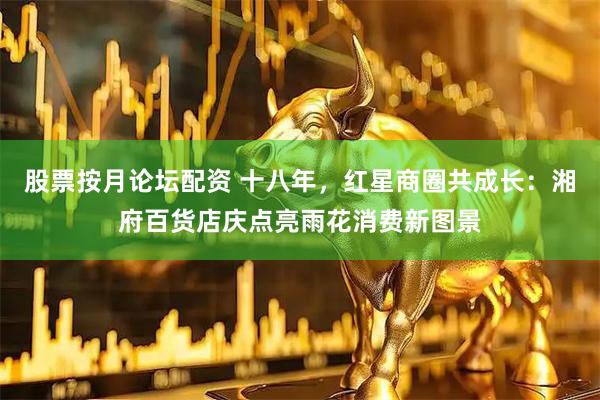 股票按月论坛配资 十八年，红星商圈共成长：湘府百货店庆点亮雨花消费新图景