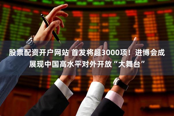股票配资开户网站 首发将超3000项！进博会成展现中国高水平对外开放“大舞台”