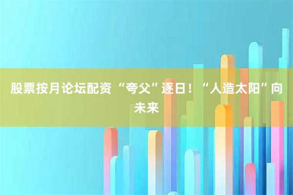 股票按月论坛配资 “夸父”逐日！“人造太阳”向未来