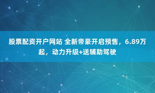 股票配资开户网站 全新帝豪开启预售，6.89万起，动力升级+送辅助驾驶