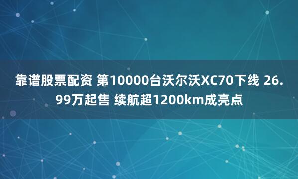 靠谱股票配资 第10000台沃尔沃XC70下线 26.99万起售 续航超1200km成亮点