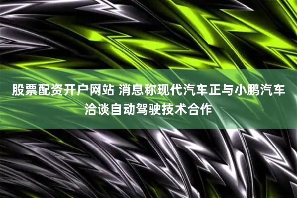 股票配资开户网站 消息称现代汽车正与小鹏汽车洽谈自动驾驶技术合作
