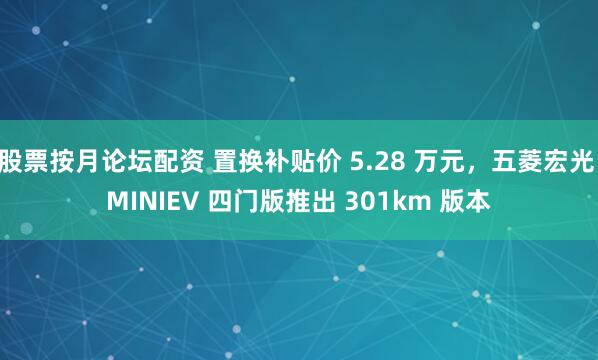 股票按月论坛配资 置换补贴价 5.28 万元，五菱宏光 MINIEV 四门版推出 301km 版本