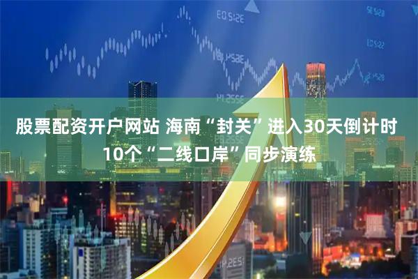 股票配资开户网站 海南“封关”进入30天倒计时 10个“二线口岸”同步演练