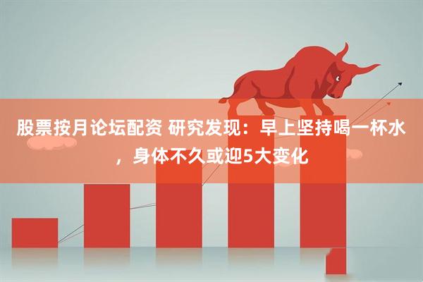 股票按月论坛配资 研究发现：早上坚持喝一杯水，身体不久或迎5大变化