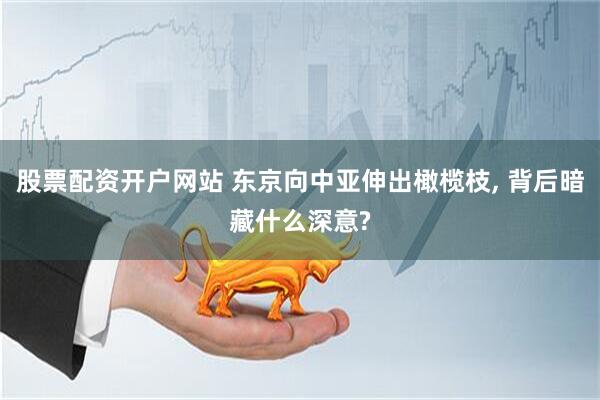 股票配资开户网站 东京向中亚伸出橄榄枝, 背后暗藏什么深意?
