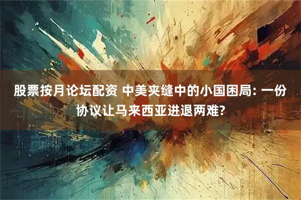 股票按月论坛配资 中美夹缝中的小国困局: 一份协议让马来西亚进退两难?
