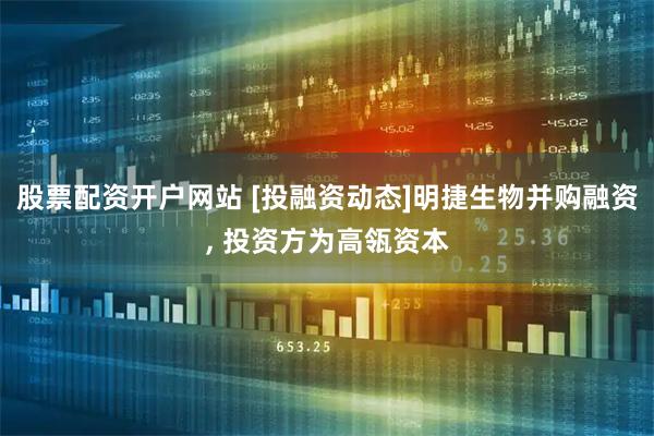 股票配资开户网站 [投融资动态]明捷生物并购融资, 投资方为高瓴资本