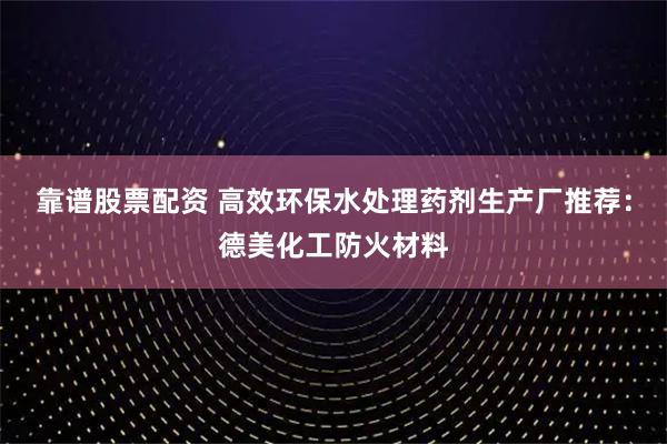 靠谱股票配资 高效环保水处理药剂生产厂推荐：德美化工防火材料