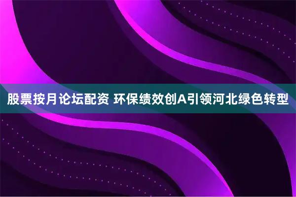 股票按月论坛配资 环保绩效创A引领河北绿色转型