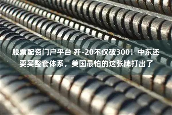 股票配资门户平台 歼-20不仅破300！中东还要买整套体系，美国最怕的这张牌打出了