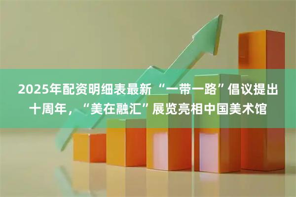 2025年配资明细表最新 “一带一路”倡议提出十周年，“美在融汇”展览亮相中国美术馆