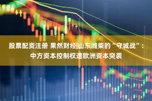 股票配资注册 果然财经|山东潍柴的“守城战”：中方资本控制权遭欧洲资本突袭