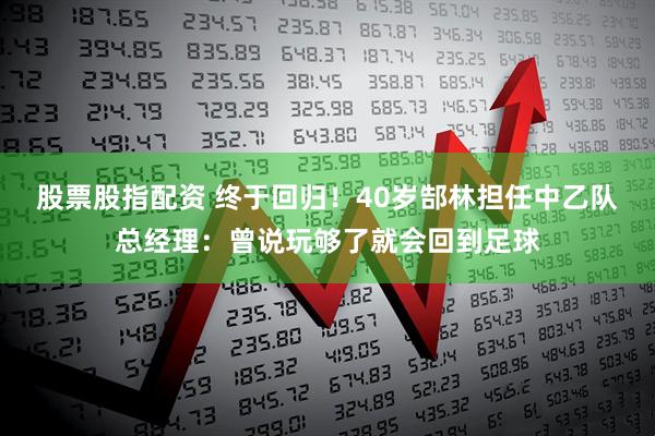 股票股指配资 终于回归！40岁郜林担任中乙队总经理：曾说玩够了就会回到足球