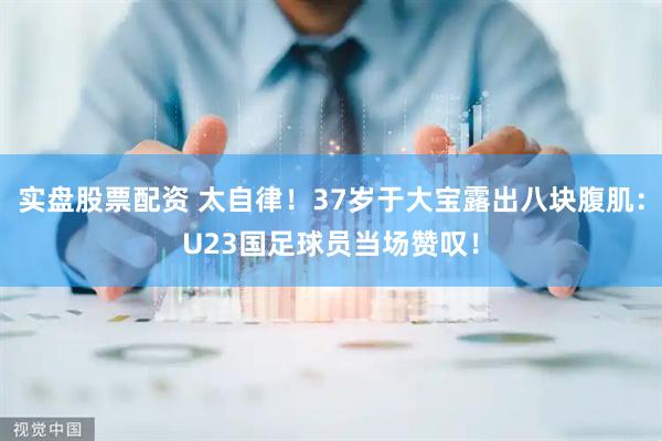 实盘股票配资 太自律！37岁于大宝露出八块腹肌：U23国足球员当场赞叹！