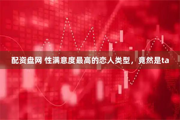 配资盘网 性满意度最高的恋人类型，竟然是ta