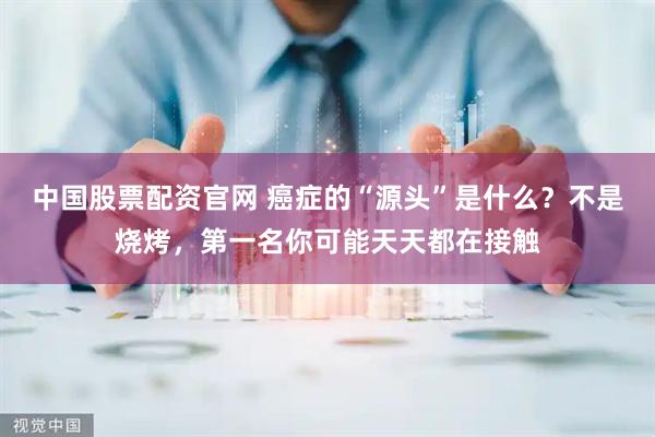 中国股票配资官网 癌症的“源头”是什么？不是烧烤，第一名你可能天天都在接触