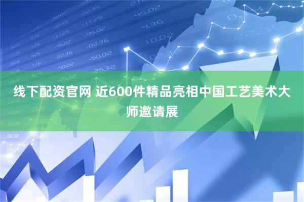 线下配资官网 近600件精品亮相中国工艺美术大师邀请展