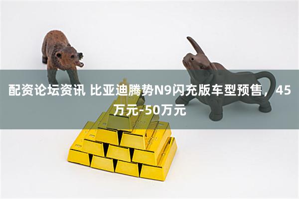 配资论坛资讯 比亚迪腾势N9闪充版车型预售，45万元-50万元