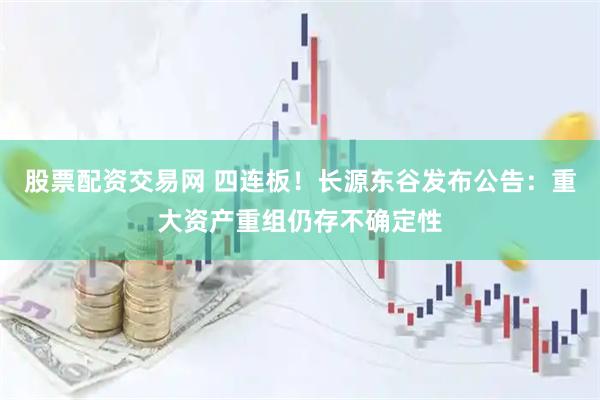 股票配资交易网 四连板！长源东谷发布公告：重大资产重组仍存不确定性