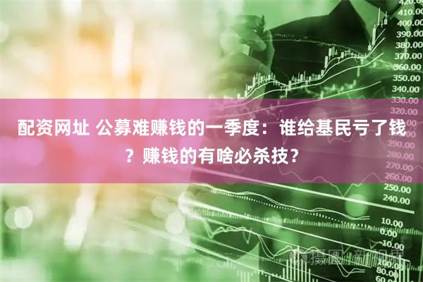 配资网址 公募难赚钱的一季度：谁给基民亏了钱？赚钱的有啥必杀技？