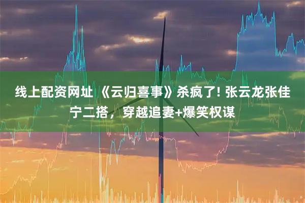 线上配资网址 《云归喜事》杀疯了! 张云龙张佳宁二搭，穿越追妻+爆笑权谋