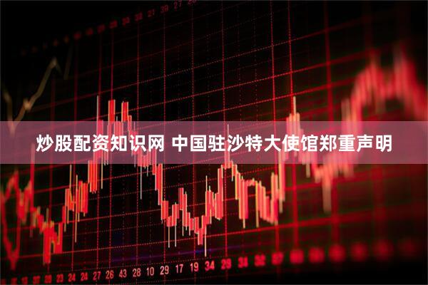 炒股配资知识网 中国驻沙特大使馆郑重声明