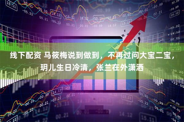 线下配资 马筱梅说到做到，不再过问大宝二宝，玥儿生日冷清，张兰在外潇洒