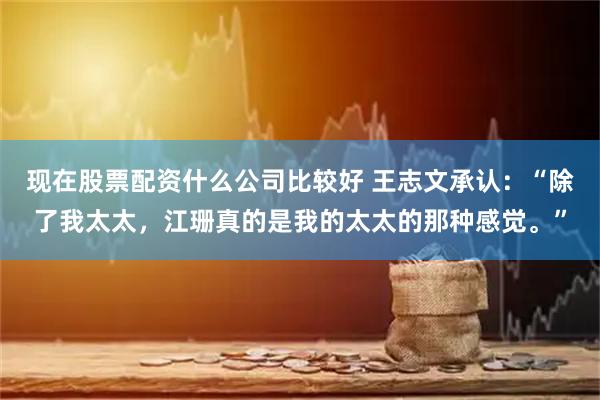 现在股票配资什么公司比较好 王志文承认：“除了我太太，江珊真的是我的太太的那种感觉。”